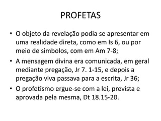 PROFETAS
• O objeto da revelação podia se apresentar em
uma realidade direta, como em Is 6, ou por
meio de simbolos, com em Am 7-8;
• A mensagem divina era comunicada, em geral
mediante pregação, Jr 7. 1-15, e depois a
pregação viva passava para a escrita, Jr 36;
• O profetismo ergue-se com a lei, prevista e
aprovada pela mesma, Dt 18.15-20.
 