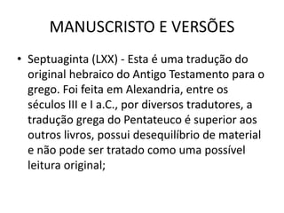 MANUSCRISTO E VERSÕES
• Septuaginta (LXX) - Esta é uma tradução do
original hebraico do Antigo Testamento para o
grego. Foi feita em Alexandria, entre os
séculos III e I a.C., por diversos tradutores, a
tradução grega do Pentateuco é superior aos
outros livros, possui desequilíbrio de material
e não pode ser tratado como uma possível
leitura original;
 