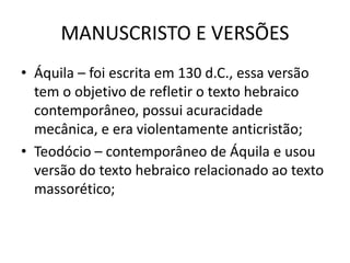 MANUSCRISTO E VERSÕES
• Áquila – foi escrita em 130 d.C., essa versão
tem o objetivo de refletir o texto hebraico
contemporâneo, possui acuracidade
mecânica, e era violentamente anticristão;
• Teodócio – contemporâneo de Áquila e usou
versão do texto hebraico relacionado ao texto
massorético;
 