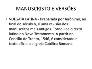MANUSCRISTO E VERSÕES
• VULGATA LATINA - Preparada por Jerônimo, ao
final do século V, é uma revisão dos
manuscritos mais antigos. Tornou-se o texto
latino do Novo Testamento. A partir do
Concílio de Trento, 1546, é considerado o
texto oficial da Igreja Católica Romana.
 