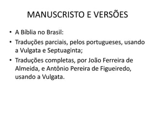 MANUSCRISTO E VERSÕES
• A Bíblia no Brasil:
• Traduções parciais, pelos portugueses, usando
a Vulgata e Septuaginta;
• Traduções completas, por João Ferreira de
Almeida, e Antônio Pereira de Figueiredo,
usando a Vulgata.
 