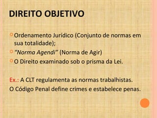 DIREITO OBJETIVO
Ordenamento Jurídico (Conjunto de normas em
sua totalidade);
“Norma Agendi” (Norma de Agir)
O Direito examinado sob o prisma da Lei.
Ex.: A CLT regulamenta as normas trabalhistas.
O Código Penal define crimes e estabelece penas.
 