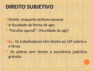DIREITO SUBJETIVO
Direito enquanto atributo pessoal.
A faculdade da forma de agir;
“Facultas agendi”. (Faculdade de agir)
Ex.: Os trabalhadores têm direito ao 13º salário e
a férias.
 Os pobres tem direito a assistência judiciária
gratuita.
 