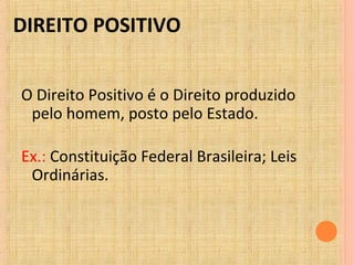 DIREITO POSITIVO
O Direito Positivo é o Direito produzido
pelo homem, posto pelo Estado.
Ex.: Constituição Federal Brasileira; Leis
Ordinárias.
 