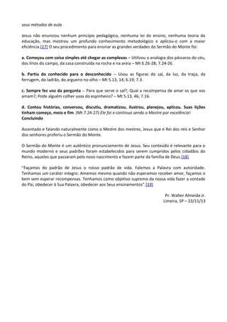 seus métodos de aula.
Jesus não enunciou nenhum princípio pedagógico, nenhuma lei do ensino, nenhuma teoria da
educação, mas mostrou um profundo conhecimento metodológico e aplicou-o com a maior
eficiência.[17] O seu procedimento para ensinar as grandes verdades do Sermão do Monte foi:
a. Começou com coisa simples até chegar as complexas – Utilizou a analogia dos pássaros do céu,
dos lírios do campo, da casa construída na rocha e na areia – Mt 6.26-28; 7.24-26.
b. Partiu do conhecido para o desconhecido – Usou as figuras do sal, da luz, da traça, da
ferrugem, do ladrão, do argueiro no olho – Mt 5.13, 14; 6.19; 7.3.
c. Sempre fez uso da pergunta – Para que serve o sal?; Qual a recompensa de amar os que vos
amam?; Pode alguém colher uvas do espinheiro? – Mt 5.13, 46; 7.16.
d. Contou histórias, conversou, discutiu, dramatizou, ilustrou, planejou, aplicou. Suas lições
tinham começo, meio e fim. (Mt 7.24-27) Ele foi e continua sendo o Mestre por excelência!
Concluindo
Assentado e falando naturalmente como o Mestre dos mestres, Jesus que é Rei dos reis e Senhor
dos senhores proferiu o Sermão do Monte.
O Sermão do Monte é um autêntico pronunciamento de Jesus. Seu conteúdo é relevante para o
mundo moderno e seus padrões foram estabelecidos para serem cumpridos pelos cidadãos do
Reino, aqueles que passaram pelo novo nascimento e fazem parte da família de Deus.[18]
“Façamos do padrão de Jesus o nosso padrão de vida. Falemos a Palavra com autoridade.
Tenhamos um caráter integro: Amemos mesmo quando não esperamos receber amor, façamos o
bem sem esperar recompensas. Tenhamos como objetivo supremo da nossa vida fazer a vontade
do Pai, obedecer à Sua Palavra, obedecer aos Seus ensinamentos”.[19]
Pr. Walter Almeida Jr.
Limeira, SP – 23/11/13
 