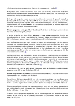 relacionamentos: tudo completamente diferente do mundo que não é cristão.[5]
Martyn Loyd-Jones afirma que nenhuma outra coisa nos ensina tão intensamente a absoluta
necessidade de novo nascimento, bem como a necessidade do Espírito Santo e de sua atuação em
nosso íntimo, como o estudo do Sermão do Monte.
Creio que três perguntas básicas formam-se imediatamente na mente de quem lê e estuda o
Sermão do Monte: Primeira, o Sermão do Monte é um autêntico pronunciamento de Jesus? Foi
realmente pregado por ele? Segunda, o seu conteúdo é relevante para o mundo contemporâneo,
ou é totalmente fora de moda? Terceira, os seus padrões são atingíveis, ou devemos esquecê-los
por serem em larga escala um ideal impraticável?
Primeira pergunta a ser respondida: O Sermão do Monte é um autêntico pronunciamento de
Jesus? Foi realmente pregado por ele?
O Sermão do Monte está registrado em Mateus 5-7 e Lucas 6.20-49. Eles não são idênticos por
conta do objetivo do escritor e seu público alvo. Temos em Mateus um registro mais amplo com
107 versículos e em Lucas um registro mais sintético, com 30 versículos apenas.
Cada um contém matérias que estão ausentes no outro e muitas semelhanças. “Os dois sermões
começam com bem-aventuranças, terminam com a parábola dos dois construtores, e no meio
contêm a regra áurea, a ordem para amar os nossos inimigos e oferecer a outra face, a proibição
de julgar as pessoas, e as vivas ilustrações da trave no olho e da árvore com os seus frutos. Esta
matéria comum aos dois sermões, com um começo e um final em comum, sugere que os dois são
versões do mesmo sermão”.[6]
Tanto Mateus como Lucas apresentam o sermão como de Cristo, e pretendem que seus leitores o
entendam assim. “Ambos lhe dão um contexto histórico e geográfico preciso, atribuindo-o ao
começo do ministério de Jesus na Galiléia e declarando que ele o transmitiu no monte ou numa
planura sobre os montes. Mateus registra a reação de perplexidade das multidões, quando Jesus
terminou de proferi-lo, destacando que foi por causa da autoridade com que ele falava. E ambos
dizem que, quando terminou, entrou em Cafarnaum”.[7]
O Sermão começa assim: E Jesus, vendo a multidão, subiu a um monte, e, assentando-se,
aproximaram-se dele os seus discípulos;... (Mt 5.1)
Segunda pergunta a ser respondida: O conteúdo do Sermão do Monte é relevante para o mundo
contemporâneo, ou é totalmente fora de moda?
Tanto Mateus (5.1) como Lucas (6.20), nos informam que Jesus dirigiu esse sermão aos seus
discípulos, embora estivessem presentes religiosos e uma multidão de gentios. Por isso, foi ao
monte e assentou-se para ensiná-los. Ele precisava focar só nos discípulos para melhor instruí-los.
É de suma importância entender que o Sermão do Monte não é para não cristãos. Ele destina-se
aos cristãos, àqueles que já entregaram suas vidas ao Senhor Jesus reconhecendo-O como único
Senhor e Salvador e de suas vidas.
O Sermão destina-se a pessoas regeneradas. Não foi elaborado para ter uma mera aplicação social
ou para ser um estilo de vida de uma pessoa qualquer. Ele representa a síntese do que Deus
espera de um cristão.
 