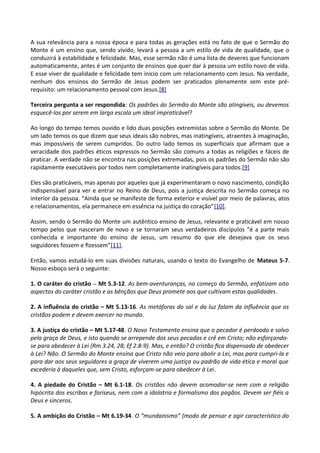 A sua relevância para a nossa época e para todas as gerações está no fato de que o Sermão do
Monte é um ensino que, sendo vivido, levará a pessoa a um estilo de vida de qualidade, que o
conduzirá à estabilidade e felicidade. Mas, esse sermão não é uma lista de deveres que funcionam
automaticamente, antes é um conjunto de ensinos que quer dar à pessoa um estilo novo de vida.
E esse viver de qualidade e felicidade tem inicio com um relacionamento com Jesus. Na verdade,
nenhum dos ensinos do Sermão de Jesus podem ser praticados plenamente sem este pré-
requisito: um relacionamento pessoal com Jesus.[8]
Terceira pergunta a ser respondida: Os padrões do Sermão do Monte são atingíveis, ou devemos
esquecê-los por serem em larga escala um ideal impraticável?
Ao longo do tempo temos ouvido e lido duas posições extremistas sobre o Sermão do Monte. De
um lado temos os que dizem que seus ideais são nobres, mas inatingíveis, atraentes à imaginação,
mas impossíveis de serem cumpridos. Do outro lado temos os superficiais que afirmam que a
veracidade dos padrões éticos expressos no Sermão são comuns a todas as religiões e fáceis de
praticar. A verdade não se encontra nas posições extremadas, pois os padrões do Sermão não são
rapidamente executáveis por todos nem completamente inatingíveis para todos.[9]
Eles são praticáveis, mas apenas por aqueles que já experimentaram o novo nascimento, condição
indispensável para ver e entrar no Reino de Deus, pois a justiça descrita no Sermão começa no
interior da pessoa. “Ainda que se manifeste de forma exterior e visível por meio de palavras, atos
e relacionamentos, ela permanece em essência na justiça do coração”[10].
Assim, sendo o Sermão do Monte um autêntico ensino de Jesus, relevante e praticável em nosso
tempo pelos que nasceram de novo e se tornaram seus verdadeiros discípulos “é a parte mais
conhecida e importante do ensino de Jesus, um resumo do que ele desejava que os seus
seguidores fossem e ﬁzessem”[11].
Então, vamos estudá-lo em suas divisões naturais, usando o texto do Evangelho de Mateus 5-7.
Nosso esboço será o seguinte:
1. O caráter do cristão – Mt 5.3-12. As bem-aventuranças, no começo do Sermão, enfatizam oito
aspectos do caráter cristão e as bênçãos que Deus promete aos que cultivam estas qualidades.
2. A inﬂuência do cristão – Mt 5.13-16. As metáforas do sal e da luz falam da inﬂuência que os
cristãos podem e devem exercer no mundo.
3. A justiça do cristão – Mt 5.17-48. O Novo Testamento ensina que o pecador é perdoado e salvo
pela graça de Deus, e isto quando se arrepende dos seus pecados e crê em Cristo; não esforçando-
se para obedecer à Lei (Rm 3.24, 28; Ef 2.8-9). Mas, e então? O cristão ﬁca dispensado de obedecer
à Lei? Não. O Sermão do Monte ensina que Cristo não veio para abolir a Lei, mas para cumpri-la e
para dar aos seus seguidores a graça de viverem uma justiça ou padrão de vida ética e moral que
excederia à daqueles que, sem Cristo, esforçam-se para obedecer à Lei.
4. A piedade do Cristão – Mt 6.1-18. Os cristãos não devem acomodar-se nem com a religião
hipócrita dos escribas e fariseus, nem com a idolatria e formalismo dos pagãos. Devem ser ﬁéis a
Deus e sinceros.
5. A ambição do Cristão – Mt 6.19-34. O “mundanismo” (modo de pensar e agir característico do
 