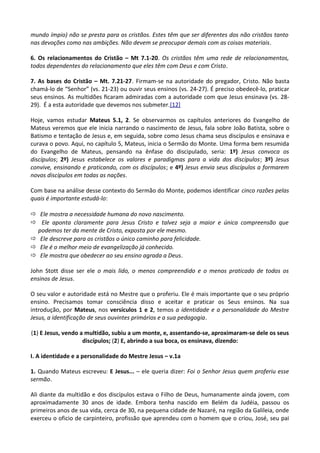 mundo ímpio) não se presta para os cristãos. Estes têm que ser diferentes dos não cristãos tanto
nas devoções como nas ambições. Não devem se preocupar demais com as coisas materiais.
6. Os relacionamentos do Cristão – Mt 7.1-20. Os cristãos têm uma rede de relacionamentos,
todos dependentes do relacionamento que eles têm com Deus e com Cristo.
7. As bases do Cristão – Mt. 7.21-27. Firmam-se na autoridade do pregador, Cristo. Não basta
chamá-lo de “Senhor” (vs. 21-23) ou ouvir seus ensinos (vs. 24-27). É preciso obedecê-lo, praticar
seus ensinos. As multidões ﬁcaram admiradas com a autoridade com que Jesus ensinava (vs. 28-
29). É a esta autoridade que devemos nos submeter.[12]
Hoje, vamos estudar Mateus 5.1, 2. Se observarmos os capítulos anteriores do Evangelho de
Mateus veremos que ele inicia narrando o nascimento de Jesus, fala sobre João Batista, sobre o
Batismo e tentação de Jesus e, em seguida, sobre como Jesus chama seus discípulos e ensinava e
curava o povo. Aqui, no capítulo 5, Mateus, inicia o Sermão do Monte. Uma forma bem resumida
do Evangelho de Mateus, pensando na ênfase do discipulado, seria: 1º) Jesus convoca os
discípulos; 2º) Jesus estabelece os valores e paradigmas para a vida dos discípulos; 3º) Jesus
convive, ensinando e praticando, com os discípulos; e 4º) Jesus envia seus discípulos a formarem
novos discípulos em todas as nações.
Com base na análise desse contexto do Sermão do Monte, podemos identificar cinco razões pelas
quais é importante estudá-lo:
ð Ele mostra a necessidade humana do novo nascimento.
ð Ele aponta claramente para Jesus Cristo e talvez seja a maior e única compreensão que
podemos ter da mente de Cristo, exposta por ele mesmo.
ð Ele descreve para os cristãos o único caminho para felicidade.
ð Ele é o melhor meio de evangelização já conhecido.
ð Ele mostra que obedecer ao seu ensino agrada a Deus.
John Stott disse ser ele o mais lido, o menos compreendido e o menos praticado de todos os
ensinos de Jesus.
O seu valor e autoridade está no Mestre que o proferiu. Ele é mais importante que o seu próprio
ensino. Precisamos tomar consciência disso e aceitar e praticar os Seus ensinos. Na sua
introdução, por Mateus, nos versículos 1 e 2, temos a identidade e a personalidade do Mestre
Jesus, a identificação de seus ouvintes primários e a sua pedagogia.
(1) E Jesus, vendo a multidão, subiu a um monte, e, assentando-se, aproximaram-se dele os seus
discípulos; (2) E, abrindo a sua boca, os ensinava, dizendo:
I. A identidade e a personalidade do Mestre Jesus – v.1a
1. Quando Mateus escreveu: E Jesus... – ele queria dizer: Foi o Senhor Jesus quem proferiu esse
sermão.
Ali diante da multidão e dos discípulos estava o Filho de Deus, humanamente ainda jovem, com
aproximadamente 30 anos de idade. Embora tenha nascido em Belém da Judéia, passou os
primeiros anos de sua vida, cerca de 30, na pequena cidade de Nazaré, na região da Galileia, onde
exerceu o oficio de carpinteiro, profissão que aprendeu com o homem que o criou, José, seu pai
 