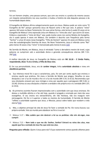 terreno.
Foi um homem simples, uma pessoa comum, que com seu ensino e a pratica do mesmo causou
um impacto extraordinário nos seus ouvintes e mudou a história da vida daquelas pessoas e da
humanidade depois delas.
O Evangelho de Mateus afirma categoricamente quem era Jesus. Mateus pode ser visto como “O
Evangelho do Rei” porque apresenta Jesus de Nazaré como o Rei que veio. A palavra “reino”
aparece 162 vezes no Novo Testamento. Em suas várias formas, este termo é usado 55 vezes só no
Evangelho de Mateus! Uma expressão única em Mateus é o “reino dos céus” que ocorre 32 vezes.
Embora a expressão o “reino de Deus” seja usada muitas vezes nos outros Relatos do Evangelho,
ela é usada apenas 4 vezes em Mateus. Ele também é descrito com frequência pelo termo
“Senhor” e umas 32 vezes nesse Evangelho. “Filho do Homem” aparece 31 vezes em Mateus como
uma das autodesignações favoritas de Jesus. No Novo Testamento, Jesus é referido como “Rei”
pelo menos 35 vezes e Seu “reino” é mencionado pelo menos 6 vezes.[13]
No Sermão do Monte, em Mateus, Jesus é retratado “como o derradeiro mestre de Israel, cujas
palavras se cumpriram sob a autoridade divina e gerando consequências eternas (Mt 7.21-
29)”[14].
A melhor descrição de Jesus no Evangelho de Mateus está em Mt 16.16 – E Simão Pedro,
respondendo, disse: Tu és o Cristo, o Filho do Deus vivo.
2. Em sua personalidade, Jesus, era de caráter integro, tinha autoridade absoluta e viveu em
obediência perfeita.
a. Sua inteireza moral foi o que o caracterizou, pois, foi cem por cento aquilo que ensinou e
ensinou aquilo que praticou. Ele viveu o Sermão do Monte que pregou: Desafiou os seus
discípulos a ser a luz do mundo e foi e é a luz do mundo (Mt 5.14; Jo 8.12); Recomendou que
seus discípulos orassem por seus inimigos e orou por aqueles que o perseguiam (Mt 5.44; Lc
23.34). Ensinou os seus discípulos a falarem a verdade e ele próprio era e é a verdade (Mt 5.37;
Jo 14.6).
b. Os primeiros ouvintes ficaram impressionados com a autoridade com que Jesus ensinava. Ele
deixou a multidão atônita e o faz até hoje, quando é pregado e ensinado por meio dos seus
evangelhos. O seu ensino era extraordinário, ele não hesitava, não era inseguro nem
extravagante. Ele foi e é superior a todos os mestres da humanidade. O Sermão do Monte
“reflete a autoridade suprema que Jesus, o Messias, possui sobre todos que recebem a vida
eterna”[15].
c. Mas, o objetivo principal da vida de Jesus foi fazer a vontade do Pai. Ele nunca buscou sua
própria vontade. Veio ao mundo para obedecer ao Pai e à sua Lei:
ð Mateus 5.17 – Não cuideis que vim destruir a lei ou os profetas: não vim ab-rogar, mas
cumprir.
ð Mateus 7.21 – Nem todo o que me diz: Senhor, Senhor! Entrará no reino dos céus, mas
aquele que faz a vontade de meu Pai, que está nos céus.
Perguntas para reflexão: Quem é Jesus para nós? O que exatamente vemos quando olhamos para
 