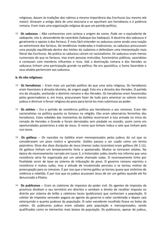 religiosas, davam às tradições dos rabinos a mesma importância das Escrituras (ou mesmo até
maior). Amavam a antiga ideia de uma teocracia e se opunham aos herodianos e à potência
romana. Eram mais uma organização religiosa do que um partido político.
ð Os saduceus – Não conhecemos com certeza a origem do nome. Pode ser o equivalente de
sadoquita, isto é, descendente do sacerdote Zadoque (ou Sadoque). A doutrina dos saduceus é
geralmente o oposto à dos fariseus. É mais fácil entender os saduceus como sendo uma reação
ao extremismo dos fariseus. De tendências moderadas e tradicionais, os saduceus procuravam
uma posição equilibrada dentro dos limites do Judaísmo e defendiam uma interpretação mais
literal das Escrituras. Na prática os saduceus caíram no racionalismo. Os saduceus eram menos
numerosos do que os fariseus, mas eram pessoas instruídas, funcionários públicos, sacerdotes
e contavam com membros influentes e ricos. Sob a dominação romana e dos Herodes os
saduceus tinham uma participação grande na política. Na era apostólica, o Sumo Sacerdote e
seus aliados pertenciam aos saduceus.
b. Os não religiosos:
ð Os herodianos – Eram mais um partido político do que uma seita religiosa. Os herodianos
eram favoráveis à dinastia iduméia, de origem pagã. Esta era a dinastia dos Herodes. O partido
era da situação, aceitando o domínio romano e dos Herodes. Os herodianos eram favorecidos
pelos governadores e, em troca, procuravam fazer de tudo para amenizar os valores morais
judeus e diminuir o fervor religioso do povo para torná-los mais submissos ao poder.
ð Os zelotes – Era o partido de resistência política aos herodianos e aos romanos. Eram tão
nacionalistas na política quanto os fariseus na religião. Eles eram adversários ferrenhos dos
herodianos. Estes rebeldes das montanhas da Galiléia recorreram à luta armada no início do
reinado de Herodes o Grande e foram derrotados sem piedade na ocasião, assim como em
oportunidades posteriores à vida de Jesus. O nome que tinham indica o zelo que tinham pela
sua causa.
ð Os galileus – Os nascidos na Galiléia eram menosprezados pelos judeus do sul que os
consideravam um povo rústico e ignorante. Galileu passou a ser usado como um termo
pejorativo. Onze dos doze discípulos de Jesus (menos Judas Iscariotes) eram galileus (At 1.11).
Os galileus tinham um temperamento forte e apaixonado. Muitos se tornaram zelotes. Na
época do recenseamento narrado em Lucas 2, o historiador judeu Josefo nos informa que uma
resistência séria foi organizada por um zelote chamado Judas. O recenseamento tinha por
finalidade servir de base ao sistema de tributação do povo. O governo romano reprimiu a
resistência e matou Judas, mas a atitude de insubmissão persistiu e se tornou motivo de
preocupação para os romanos. É por isso que o termo galileu se tornou quase que sinônimo de
violência e rebelião. É por isso que os judeus acusavam Jesus de ser um galileu quando ele foi
denunciado a Pilatos.
ð Os publicanos – Eram os coletores de impostos do poder civil. Os agentes de impostos da
província dividiam o seu território em distritos e vendiam o direito de recolher imposto no
distrito por sistema de leilão a coletores locais (publicanos) que conheciam a população. O
coletor de impostos vencedor pagava ao agente do governo o valor combinado e depois saía
extorquindo o quanto pudesse da população. O valor excedente recolhido ficava no bolso do
coletor. Os publicanos judeus eram odiados pela população e menosprezados, sendo
qualificados como os elementos mais baixos da população. Os publicanos, apesar de judeus,
 