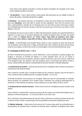 eram vistos como agentes corruptos a serviço do poder estrangeiro de ocupação. Eram vistos
como traidores da pátria e de Deus.
ð Os pecadores – Eram o povo comum, tanto judeus não praticantes da sua religião e todos os
povos não judeus, chamados de gentios e pagãos.
2. Discípulos – No entanto, veremos, ao estudarmos o texto, que Jesus dirige seus ensinamentos
para seus discípulos. Jesus fala sobre o caráter de seus seguidores. Jesus toca em pontos como
ética, espiritualidade e atitudes de um discípulo para um viver feliz ou bem-aventurado, estável,
sem ansiedade que ele mesmo compara à vida de uma pessoa que constrói sua casa sobre a rocha
(Mateus 7.26, 27).
Os discípulos de Jesus ao que o texto se refere são basicamente aqueles que espontaneamente o
seguiam e os doze, que se tornaram apóstolos por escolha do próprio Jesus. Os doze, de acordo
com a ordem em Mateus 10.2-4, são: Pedro, André, Tiago (filho de Zebedeu), João, Filipe,
Bartolomeu, Tomé, Mateus, Tiago (filho de Alfeu), Tadeu, Simão (o Cananita) e Judas Iscariotes.
3. Monte – A identificação mais provável desse monte é a que o localiza ao norte das praias do
mar da Galiléia, entre Cafarnaum e Tabga, conhecido hoje como o Monte das Bem-aventuranças,
onde há uma capela, na lateral do monte, em homenagem a esse Sermão proferido por Jesus.
III. A pedagogia do Mestre Jesus – v.1b, 2
No Novo Testamento há quarenta e cinco referências a Jesus ensinando e quando pregava, ele
pregava e ensinava. O Sermão do Monte é o maior exemplo disso. Ele viu no ensino a
oportunidade para formar caracteres, atitudes e ideais no homem e, por isso, ensinou a toda hora
e em qualquer lugar. Ele conhecia, mais que qualquer outro, os princípios que devem nortear o
ensino: conhecimento da matéria, compreensão da natureza humana e método adequado.
1. Conhecimento da matéria – Uma das leis do ensino diz: O professor deve conhecer muito bem o
assunto que está sendo ensinado.
Jesus conhecia o mundo, pois o mundo foi criado por Ele; conhecia o homem, pois foi Ele quem o
criou, conhecia toda a verdade, pois Ele é a própria verdade – Jo 1.3; 14.6.
O Sermão do Monte nunca precisou ser corrigido. Nada teve que ser acrescentado ou excluído.
Nunca precisou ser atualizado. Ele é sempre atual e relevante. Ele conhecia profundamente as
Escrituras. E não somente as conhecia, como as aplicava à sua vida. (Mt 5.21-48; Lc 24.27)
2. Compreensão da natureza humana – Outra lei do ensino diz: O professor precisa conhecer seus
alunos.
Jesus conhecia e compreendia a natureza humana. Ele foi mestre na compreensão daquilo que se
passava no íntimo das pessoas – Lc 5.22; 6.8; 9.46-47; Jo 2.23-25; 4.29.
Ele se interessou mais pelas pessoas do que por coisas. Interessou-se mais por pessoas do que por
si mesmo. Amou a todos e se preocupou com seus problemas buscando soluções para eles.
3. Método adequado – Ainda outra lei do ensino diz: O ensino deve partir do conhecido para o
desconhecido, do próximo para o remoto, do concreto para o abstrato. O professor deve variar
 