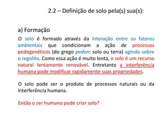 2.2 – Definição de solo pela(s) sua(s):
O solo é formado através da interação entre os fatores
ambientais que condicionam a ação de processos
pedogenéticos (do grego pedon: solo ou terra) agindo sobre
o regolito. Como essa ação é muito lenta, o solo é um recurso
natural lentamente renovável. Entretanto a interferência
humana pode modificar rapidamente suas propriedades.
O solo pode ser o produto de processos naturais ou da
interferência humana.
Então o ser humano pode criar solo?
a) Formação
 
