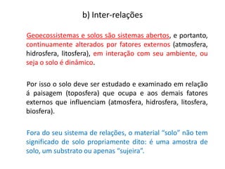 Geoecossistemas e solos são sistemas abertos, e portanto,
continuamente alterados por fatores externos (atmosfera,
hidrosfera, litosfera), em interação com seu ambiente, ou
seja o solo é dinâmico.
Por isso o solo deve ser estudado e examinado em relação
á paisagem (toposfera) que ocupa e aos demais fatores
externos que influenciam (atmosfera, hidrosfera, litosfera,
biosfera).
Fora do seu sistema de relações, o material “solo” não tem
significado de solo propriamente dito: é uma amostra de
solo, um substrato ou apenas “sujeira”.
b) Inter-relações
 