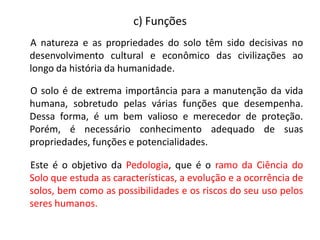 A natureza e as propriedades do solo têm sido decisivas no
desenvolvimento cultural e econômico das civilizações ao
longo da história da humanidade.
O solo é de extrema importância para a manutenção da vida
humana, sobretudo pelas várias funções que desempenha.
Dessa forma, é um bem valioso e merecedor de proteção.
Porém, é necessário conhecimento adequado de suas
propriedades, funções e potencialidades.
Este é o objetivo da Pedologia, que é o ramo da Ciência do
Solo que estuda as características, a evolução e a ocorrência de
solos, bem como as possibilidades e os riscos do seu uso pelos
seres humanos.
c) Funções
 