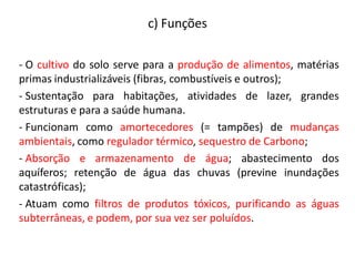 - O cultivo do solo serve para a produção de alimentos, matérias
primas industrializáveis (fibras, combustíveis e outros);
- Sustentação para habitações, atividades de lazer, grandes
estruturas e para a saúde humana.
- Funcionam como amortecedores (= tampões) de mudanças
ambientais, como regulador térmico, sequestro de Carbono;
- Absorção e armazenamento de água; abastecimento dos
aquíferos; retenção de água das chuvas (previne inundações
catastróficas);
- Atuam como filtros de produtos tóxicos, purificando as águas
subterrâneas, e podem, por sua vez ser poluídos.
c) Funções
 