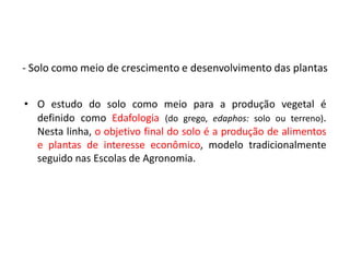 • O estudo do solo como meio para a produção vegetal é
definido como Edafologia (do grego, edaphos: solo ou terreno).
Nesta linha, o objetivo final do solo é a produção de alimentos
e plantas de interesse econômico, modelo tradicionalmente
seguido nas Escolas de Agronomia.
- Solo como meio de crescimento e desenvolvimento das plantas
 