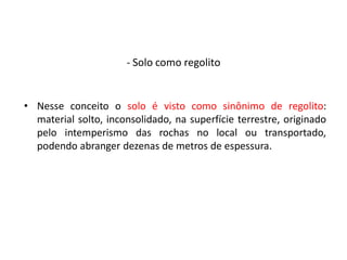 • Nesse conceito o solo é visto como sinônimo de regolito:
material solto, inconsolidado, na superfície terrestre, originado
pelo intemperismo das rochas no local ou transportado,
podendo abranger dezenas de metros de espessura.
- Solo como regolito
 