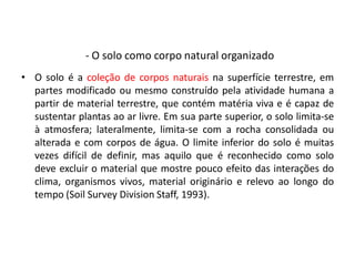 - O solo como corpo natural organizado
• O solo é a coleção de corpos naturais na superfície terrestre, em
partes modificado ou mesmo construído pela atividade humana a
partir de material terrestre, que contém matéria viva e é capaz de
sustentar plantas ao ar livre. Em sua parte superior, o solo limita-se
à atmosfera; lateralmente, limita-se com a rocha consolidada ou
alterada e com corpos de água. O limite inferior do solo é muitas
vezes difícil de definir, mas aquilo que é reconhecido como solo
deve excluir o material que mostre pouco efeito das interações do
clima, organismos vivos, material originário e relevo ao longo do
tempo (Soil Survey Division Staff, 1993).
 