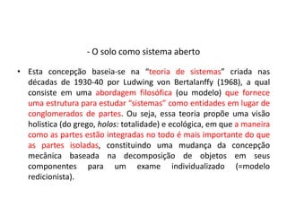 - O solo como sistema aberto
• Esta concepção baseia-se na “teoria de sistemas” criada nas
décadas de 1930-40 por Ludwing von Bertalanffy (1968), a qual
consiste em uma abordagem filosófica (ou modelo) que fornece
uma estrutura para estudar “sistemas” como entidades em lugar de
conglomerados de partes. Ou seja, essa teoria propõe uma visão
holistica (do grego, holos: totalidade) e ecológica, em que a maneira
como as partes estão integradas no todo é mais importante do que
as partes isoladas, constituindo uma mudança da concepção
mecânica baseada na decomposição de objetos em seus
componentes para um exame individualizado (=modelo
redicionista).
 