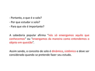 - Portanto, o que é o solo?
- Por que estudar o solo?
- Para que ele é importante?
A sabedoria popular afirma “nós só enxergamos aquilo que
conhecemos” ou “enxergamos da maneira como entendemos o
objeto em questão”.
Assim sendo, o conceito de solo é dinâmico, sistêmico e deve ser
considerado quando se pretende fazer seu estudo.
 