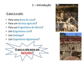 • Para um técnico agrícola?
• Para um Engenheiro de Minas?
• Um Engenheiro civil?
• Um Geólogo?
• Um Engenheiro Agrônomo?
O que é o solo:
• Para uma dona de casa?
1 – Introdução
O que o solo para um
Agricultor?
 