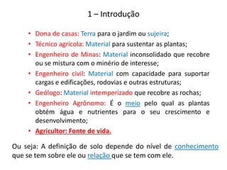 • Dona de casas: Terra para o jardim ou sujeira;
• Técnico agrícola: Material para sustentar as plantas;
• Engenheiro de Minas: Material inconsolidado que recobre
ou se mistura com o minério de interesse;
• Engenheiro civil: Material com capacidade para suportar
cargas e edificações, rodovias e outras estruturas;
• Geólogo: Material intemperizado que recobre as rochas;
• Engenheiro Agrônomo: É o meio pelo qual as plantas
obtém água e nutrientes para o seu crescimento e
desenvolvimento;
• Agricultor: Fonte de vida.
Ou seja: A definição de solo depende do nível de conhecimento
que se tem sobre ele ou relação que se tem com ele.
1 – Introdução
 
