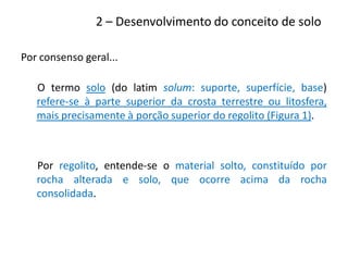 Por consenso geral...
O termo solo (do latim solum: suporte, superfície, base)
refere-se à parte superior da crosta terrestre ou litosfera,
mais precisamente à porção superior do regolito (Figura 1).
Por regolito, entende-se o material solto, constituído por
rocha alterada e solo, que ocorre acima da rocha
consolidada.
2 – Desenvolvimento do conceito de solo
 