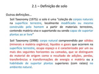 Outras definições...
Soil Taxonomy (1975): o solo é uma “coleção de corpos naturais
na superfície terrestre, localmente modificado ou mesmo
construído pelo homem a partir de materiais terrestres,
contendo matéria viva e suportando ou sendo capaz de suportar
plantas ao ar livre”
Soil Taxonomy (1998): corpo natural compreendido por sólidos
(minerais e matéria orgânica), líquidos e gases que ocorrem na
superfície terrestre, ocupa espaço e é caracterizado por um ou
mais dos seguintes horizontes ou camadas, que se distinguem
do material de origem como o resultado de adições, perdas,
transferências e transformações de energia e matéria ou a
habilidade de suportar plantas superiores (com raízes) no
ambiente natural.
2.1 – Definição de solo
 