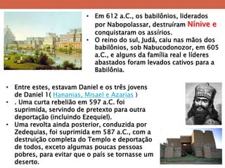 •Em 612 a.C., os babilônios, liderados por Nabopolassar, destruíram Nínive e conquistaram os assírios. 
•O reino do sul, Judá, caiu nas mãos dos babilônios, sob Nabucodonozor, em 605 a.C., e alguns da família real e líderes abastados foram levados cativos para a Babilônia. 
•Entre estes, estavam Daniel e os três jovens de Daniel 1( Hananias, Misael e Azarias ) 
•. Uma curta rebelião em 597 a.C. foi suprimida, servindo de pretexto para outra deportação (incluindo Ezequiel). 
•Uma revolta ainda posterior, conduzida por Zedequias, foi suprimida em 587 a.C., com a destruição completa do Templo e deportação de todos, exceto algumas poucas pessoas pobres, para evitar que o país se tornasse um deserto.  