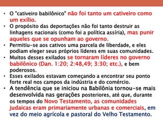 •O "cativeiro babilônico" não foi tanto um cativeiro como um exílio. 
•O propósito das deportações não foi tanto destruir as linhagens nacionais (como foi a política assíria), mas punir aqueles que se opunham ao governo. 
•Permitiu-se aos cativos uma parcela de liberdade, e eles podiam eleger seus próprios líderes em suas comunidades. 
•Muitos desses exilados se tornaram líderes no governo babilônico (Dan. 1:20; 2:48,49; 3:30; etc.), e bem poderosos. 
•Esses exilados estavam começando a encontrar seu ponto forte real nos campos da indústria e do comércio. 
•A tendência que se iniciou na Babilônia tornou-se mais desenvolvida nas gerações posteriores, até que, durante os tempos do Novo Testamento, as comunidades judaicas eram primariamente urbanas e comerciais, em vez do meio agrícola e pastoral do Velho Testamento.  