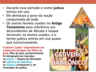 •Durante esse período o nome judeus entrou em uso. 
•Ele denotava o povo da nação conquistada de Judá. 
•Os outros termos usados no Antigo Testamento para referência aos descendentes de Abraão e Isaque tornaram-se menos usados, e o termo judeus entrou em uso quase que exclusivamente. 
A palavra "judeu" originalmente era usada para designar aos filhos de Judá, filho de Jacó, posteriormente foi designado aos nascidos na Judeia.11 Depois da libertação do cativeiro da Babilônia, os hebreus começaram a ser chamados de judeus.  
