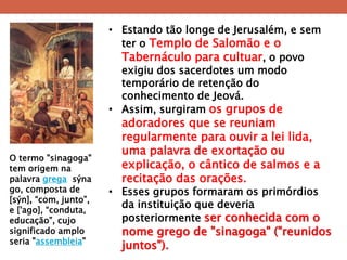 •Estando tão longe de Jerusalém, e sem ter o Templo de Salomão e o Tabernáculo para cultuar, o povo exigiu dos sacerdotes um modo temporário de retenção do conhecimento de Jeová. 
•Assim, surgiram os grupos de adoradores que se reuniam regularmente para ouvir a lei lida, uma palavra de exortação ou explicação, o cântico de salmos e a recitação das orações. 
•Esses grupos formaram os primórdios da instituição que deveria posteriormente ser conhecida com o nome grego de "sinagoga" ("reunidos juntos"). 
O termo "sinagoga" tem origem na palavra grega sýnago, composta de [sýn], ―com, junto‖, e ['ago], ―conduta, educação‖, cujo significado amplo seria "assembleia"  