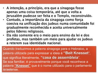 •A intenção, a princípio, era que a sinagoga fosse apenas uma coisa temporária, até que a volta a Jerusalém pudesse ser feita e o Templo, reconstruído. 
•Contudo, a importância da sinagoga como força coesiva na unificação dos judeus numa comunidade foi gradualmente reconhecida e aceita universalmente pelos líderes religiosos. 
•Ela não somente era o meio para ensino da lei e dos profetas, mas também um meio para ajudar os judeus a reterem sua identidade nacional. 
Quando traduzimos a palavra sinagoga para o Hebraico, a palavra utilizada para expressar a ideia é “Beit Knesset”, que significa literalmente, “casa de assembleia”. Se soa familiar, é provavelmente porque você reconhece a palavra “Knesset” que é o nome utilizado para o parlamento israelense.  