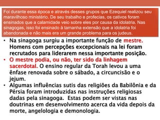 Foi durante essa época e através desses grupos que Ezequiel realizou seu maravilhoso ministério. De seu trabalho e profecias, os cativos foram ensinados que a calamidade veio sobre eles por causa da idolatria. Nas sinagogas, isso foi ensinado à tamanha extensão que a idolatria foi abandonada e não mais era um grande problema para os judeus. 
•Na sinagoga surgiu a importante função de mestre. Homens com percepções excepcionais na lei foram recrutados para liderarem nessa importante posição. 
•O mestre podia, ou não, ter sido da linhagem sacerdotal. O ensino regular da Torah levou a uma ênfase renovada sobre o sábado, a circuncisão e o jejum. 
•Algumas influências sutis das religiões da Babilônia e da Pérsia foram introduzidas nas instruções religiosas dadas pela sinagoga. Estas podem ser vistas nas doutrinas em desenvolvimento acerca da vida depois da morte, angelologia e demonologia.  
