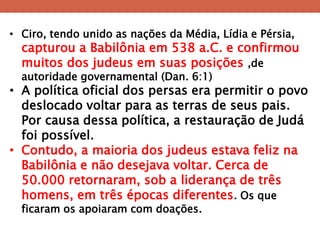 •Ciro, tendo unido as nações da Média, Lídia e Pérsia, capturou a Babilônia em 538 a.C. e confirmou muitos dos judeus em suas posições ,de autoridade governamental (Dan. 6:1) 
•A política oficial dos persas era permitir o povo deslocado voltar para as terras de seus pais. Por causa dessa política, a restauração de Judá foi possível. 
•Contudo, a maioria dos judeus estava feliz na Babilônia e não desejava voltar. Cerca de 50.000 retornaram, sob a liderança de três homens, em três épocas diferentes. Os que ficaram os apoiaram com doações.  