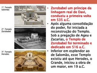 •Zorobabel um príncipe da linhagem real de Davi, conduziu a primeira volta em 535 a.C. 
•Após alguma consolidação do poder, foi iniciada a reconstrução do Templo. Sob a pregação de Ageu e Zacarias, o Templo de Zorobabel foi terminado e dedicado em 516 a.C. 
•Inferior em esplendor ao de Salomão, esse Templo existiu até que Herodes, o Grande, iniciou a obra de um maior, em 19 a.C. 
1º. Templo Salomão 
2º. Templo Zorobabel 
3º. Templo Herodes  