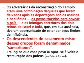 •Os adversários da reconstrução do Templo eram uma combinação daqueles que foram deixados após as deportações sob os assírios e babilônios — os povos trazidos para povoar o país — e os inimigos anteriores dos dois reinos de Israel e Judá, que, em sua ausência, tiveram oportunidade de estender seus limites de influência. 
•Os descendentes do casamento misto desses grupos foram denominados "samaritanos". 
•Era lógico que esse povo ia opor-se à volta e restauração dos judeus (ver Esdas 4:1 e ss.).  