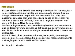 Para se elaborar um estudo adequado para o Novo Testamento, faz- se necessário antes, apresentar um panorama do período final do Antigo Testamento e do período intertestamentário para que possamos entender com uma consciência aguda as diferenças nas atitudes e estruturas políticas, culturais e religiosas que existem entre o Velho e o Novo Testamentos. Supõe-se, logicamente, uma certa dedicação no estudo dos eventos que se desenvolveram durante os 400 anos que decorreram entre os dois livros, onde as muitas mudanças no cenário histórico devem ser explicadas. Assim é necessário, portanto, voltar-se, na história, até o tempo entre os dois Testamentos, a fim de se apreciar mais completamente a situação pressuposta no Novo Testamento. Pr. Ricardo L. Gondim 
Introdução  