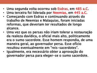 •Uma segunda volta ocorreu sob Esdras, em 485 a.C. 
•Uma terceira foi liderada por Neemias, em 445 a.C. 
•Começando com Esdras e continuando através do trabalho de Neemias e Malaquias, foram iniciadas reformas, que deveriam ter resultados de longo alcance. 
•Uma vez que os persas não iriam tolerar a restauração da realeza davídica, o oficial mais alto, politicamente era o sumo sacerdote. Esse homem respondia, de uma maneira geral, ao governador persa. Esse ofício resultou eventualmente em "reis-sacerdotes". 
•Igualmente, era necessário obter a aprovação do governador persa para eleger-se o sumo sacerdote.  