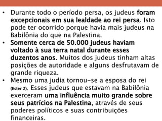 •Durante todo o período persa, os judeus foram excepcionais em sua lealdade ao rei persa. Isto pode ter ocorrido porque havia mais judeus na Babilônia do que na Palestina. 
•Somente cerca de 50.000 judeus haviam voltado à sua terra natal durante esses duzentos anos. Muitos dos judeus tinham altas posições de autoridade e alguns desfrutavam de grande riqueza. 
•Mesmo uma judia tornou-se a esposa do rei (Ester 2). Esses judeus que estavam na Babilônia exerceram uma influência muito grande sobre seus patrícios na Palestina, através de seus poderes políticos e suas contribuições financeiras.  