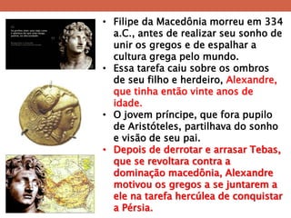 •Filipe da Macedônia morreu em 334 a.C., antes de realizar seu sonho de unir os gregos e de espalhar a cultura grega pelo mundo. 
•Essa tarefa caiu sobre os ombros de seu filho e herdeiro, Alexandre, que tinha então vinte anos de idade. 
•O jovem príncipe, que fora pupilo de Aristóteles, partilhava do sonho e visão de seu pai. 
•Depois de derrotar e arrasar Tebas, que se revoltara contra a dominação macedônia, Alexandre motivou os gregos a se juntarem a ele na tarefa hercúlea de conquistar a Pérsia.  