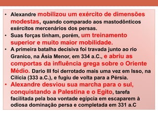 •Alexandre mobilizou um exército de dimensões modestas, quando comparado aos mastodônticos exércitos mercenários dos persas. 
•Suas forças tinham, porém, um treinamento superior e muito maior mobilidade. 
•A primeira batalha decisiva foi travada junto ao rio Granico, na Ásia Menor, em 334 a.C., e abriu as comportas da influência grega sobre o Oriente Médio. Dario III foi derrotado mais uma vez em Isso, na Cilícia (333 a.C.), e fugiu de volta para a Pérsia. 
•Alexandre desviou sua marcha para o sul, conquistando a Palestina e o Egito, tarefa facilitada pela boa vontade egípcia em escaparem à odiosa dominação persa e completada em 331 a.C  