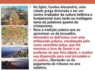 •No Egito, fundou Alexandria, uma cidade grega destinada a ser um centro irradiador da cultura helênica e fundamental mais tarde na moldagem tanto do judaísmo quanto do cristianismo. 
•Reza a tradição judaica que ao aproximar-se de Jerusalém, Alexandre se defrontou com uma embaixada judaica, encabeçada pelo sumo sacerdote Jadua, que lhe mostrou o livro de Daniel e as profecias de que fora objeto, e mudou sua disposição para com Jerusalém e os judeus, liberando-os do pagamento de tributos no ano sabático.  