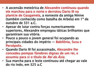•A ascensão meteórica de Alexandre continuou quando ele marchou para o norte e derrotou Dario III na planície de Gaugamela, a noroeste da antiga Nínive (também conhecida como batalha de Arbela) em 1º de outubro de 331 a.C. 
•Apesar de lutar contra forças numericamente superiores, Alexandre empregou táticas brilhantes que garantiram sua vitória. 
•Pouco a pouco o jovem general foi ocupando as principais cidades do império — Babilônia, Susa e Persépolis. 
•Quando Dario III foi assassinado, Alexandre lhe concedeu pompas fúnebres dignas de um rei, e assumiu para si o título de Rei da Ásia. 
•Sua marcha para o leste continuou até chegar ao vale do rio Indo, em 325 a.C  