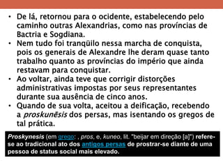 •De lá, retornou para o ocidente, estabelecendo pelo caminho outras Alexandrias, como nas províncias de Bactria e Sogdiana. 
•Nem tudo foi tranqüilo nessa marcha de conquista, pois os generais de Alexandre lhe deram quase tanto trabalho quanto as províncias do império que ainda restavam para conquistar. 
•Ao voltar, ainda teve que corrigir distorções administrativas impostas por seus representantes durante sua ausência de cinco anos. 
•Quando de sua volta, aceitou a deificação, recebendo a proskunēsis dos persas, mas isentando os gregos de tal prática. 
Proskynesis (em grego: , pros, e, kuneo, lit. "beijar em direção [a]") refere- se ao tradicional ato dos antigos persas de prostrar-se diante de uma pessoa de status social mais elevado.  
