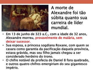 A morte de Alexandre foi tão súbita quanto sua carreira de líder mundial. 
•Em 13 de junho de 323 a.C., com a idade de 32 anos, Alexandre morreu, provavelmente de malária, sem deixar sucessor. 
•Sua esposa, a princesa sogdiana Roxane, com quem se casara como garantia da pacificação daquela província, estava grávida, mas seu filho jamais chegou a ser considerado herdeiro do trono. 
•O chifre notável da profecia de Daniel 8 fora quebrado, e outros quatro chifres emergiriam do seu gigantesco império.  