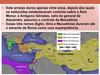•Este arranjo durou apenas vinte anos, depois dos quais os selêucidas estabeleceram controle sobre a Ásia Menor, e Antígono Gônatas, neto do general de Alexandre, assumiu o controle da Macedônia. 
•Esses três reinos (Egito, Síria e Macedônia) duraram até o advento de Roma como uma superpotência.  
