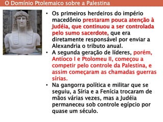 O Domínio Ptolemaico sobre a Palestina 
•Os primeiros herdeiros do império macedônio prestaram pouca atenção à Judéia, que continuou a ser controlada pelo sumo sacerdote, que era diretamente responsável por enviar a Alexandria o tributo anual. 
•A segunda geração de líderes, porém, Antíoco I e Ptolomeu II, começou a competir pelo controle da Palestina, e assim começaram as chamadas guerras sírias. 
•Na gangorra política e militar que se seguiu, a Síria e a Fenícia trocaram de mãos várias vezes, mas a Judéia permaneceu sob controle egípcio por quase um século.  