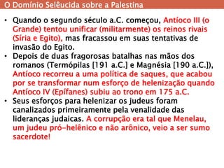 O Domínio Selêucida sobre a Palestina 
•Quando o segundo século a.C. começou, Antíoco III (o Grande) tentou unificar (militarmente) os reinos rivais (Síria e Egito), mas fracassou em suas tentativas de invasão do Egito. 
•Depois de duas fragorosas batalhas nas mãos dos romanos (Termópilas [191 a.C.] e Magnésia [190 a.C.]), Antíoco recorreu a uma política de saques, que acabou por se transformar num esforço de helenização quando Antíoco IV (Epífanes) subiu ao trono em 175 a.C. 
•Seus esforços para helenizar os judeus foram canalizados primeiramente pela venalidade das lideranças judaicas. A corrupção era tal que Menelau, um judeu pró-helênico e não arônico, veio a ser sumo sacerdote!  