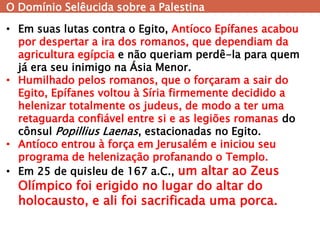 O Domínio Selêucida sobre a Palestina 
•Em suas lutas contra o Egito, Antíoco Epífanes acabou por despertar a ira dos romanos, que dependiam da agricultura egípcia e não queriam perdê-la para quem já era seu inimigo na Ásia Menor. 
•Humilhado pelos romanos, que o forçaram a sair do Egito, Epífanes voltou à Síria firmemente decidido a helenizar totalmente os judeus, de modo a ter uma retaguarda confiável entre si e as legiões romanas do cônsul Popillius Laenas, estacionadas no Egito. 
•Antíoco entrou à força em Jerusalém e iniciou seu programa de helenização profanando o Templo. 
•Em 25 de quisleu de 167 a.C., um altar ao Zeus Olímpico foi erigido no lugar do altar do holocausto, e ali foi sacrificada uma porca.  